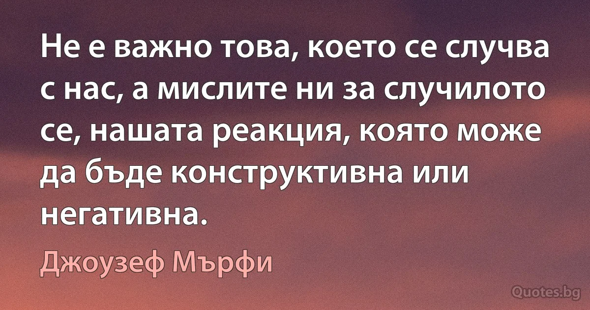 Не е важно това, което се случва с нас, а мислите ни за случилото се, нашата реакция, която може да бъде конструктивна или негативна. (Джоузеф Мърфи)