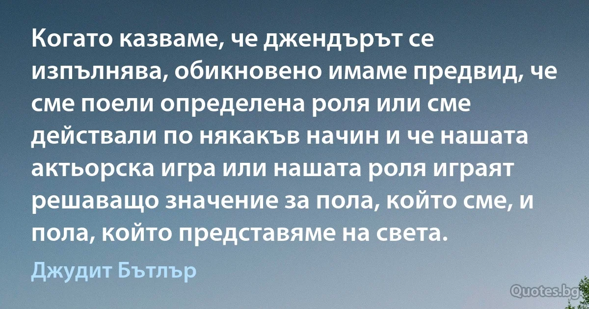 Когато казваме, че джендърът се изпълнява, обикновено имаме предвид, че сме поели определена роля или сме действали по някакъв начин и че нашата актьорска игра или нашата роля играят решаващо значение за пола, който сме, и пола, който представяме на света. (Джудит Бътлър)