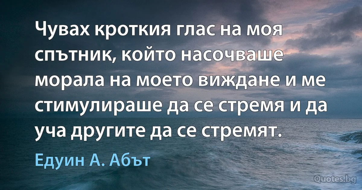 Чувах кроткия глас на моя спътник, който насочваше морала на моето виждане и ме стимулираше да се стремя и да уча другите да се стремят. (Едуин А. Абът)