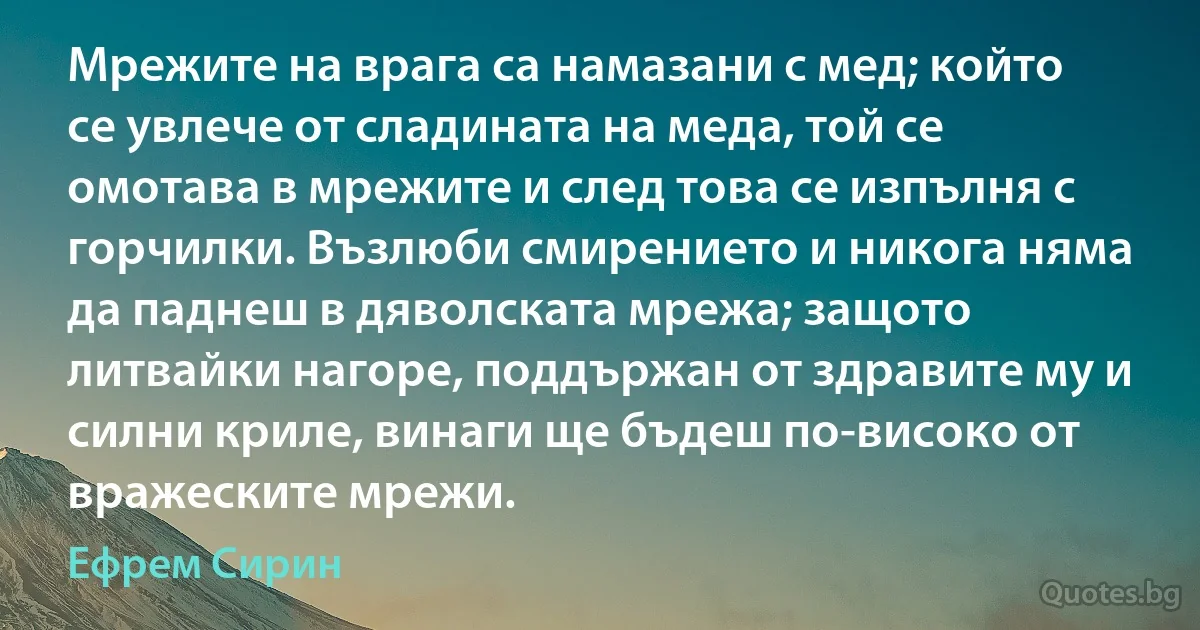 Мрежите на врага са намазани с мед; който се увлече от сладината на меда, той се омотава в мрежите и след това се изпълня с горчилки. Възлюби смирението и никога няма да паднеш в дяволската мрежа; защото литвайки нагоре, поддържан от здравите му и силни криле, винаги ще бъдеш по-високо от вражеските мрежи. (Ефрем Сирин)