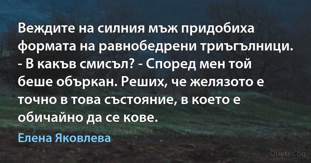 Веждите на силния мъж придобиха формата на равнобедрени триъгълници. - В какъв смисъл? - Според мен той беше объркан. Реших, че желязото е точно в това състояние, в което е обичайно да се кове. (Елена Яковлева)