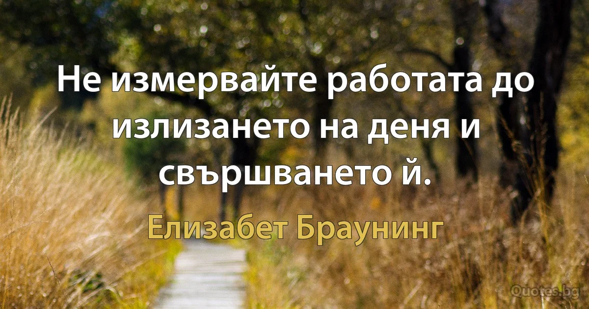 Не измервайте работата до излизането на деня и свършването й. (Елизабет Браунинг)