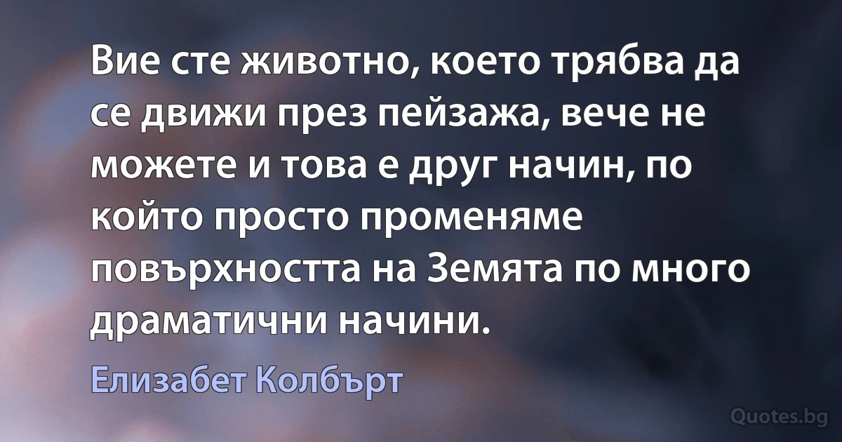 Вие сте животно, което трябва да се движи през пейзажа, вече не можете и това е друг начин, по който просто променяме повърхността на Земята по много драматични начини. (Елизабет Колбърт)