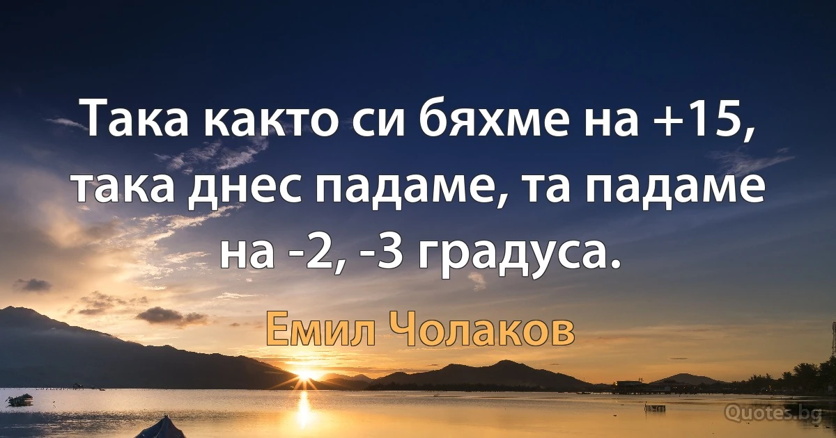 Така както си бяхме на +15, така днес падаме, та падаме на -2, -3 градуса. (Емил Чолаков)