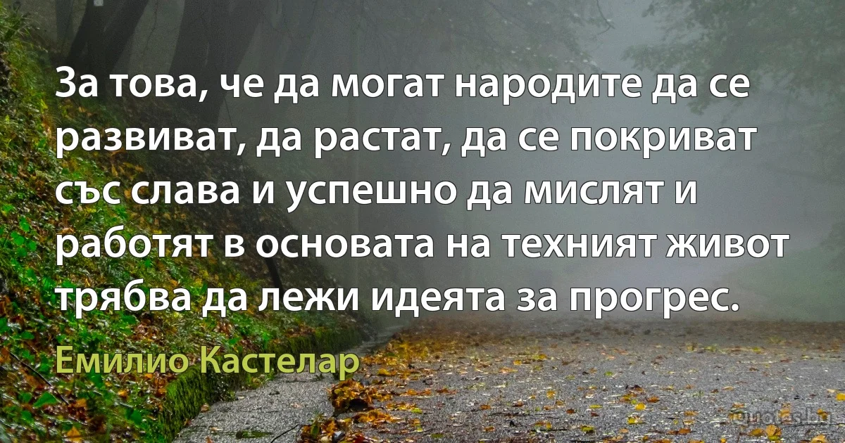 За това, че да могат народите да се развиват, да растат, да се покриват със слава и успешно да мислят и работят в основата на техният живот трябва да лежи идеята за прогрес. (Емилио Кастелар)