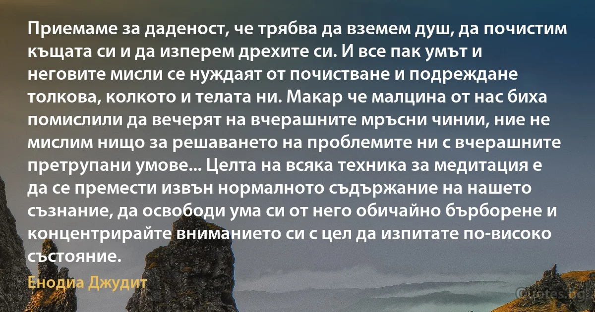 Приемаме за даденост, че трябва да вземем душ, да почистим къщата си и да изперем дрехите си. И все пак умът и неговите мисли се нуждаят от почистване и подреждане толкова, колкото и телата ни. Макар че малцина от нас биха помислили да вечерят на вчерашните мръсни чинии, ние не мислим нищо за решаването на проблемите ни с вчерашните претрупани умове... Целта на всяка техника за медитация е да се премести извън нормалното съдържание на нашето съзнание, да освободи ума си от него обичайно бърборене и концентрирайте вниманието си с цел да изпитате по-високо състояние. (Енодиа Джудит)