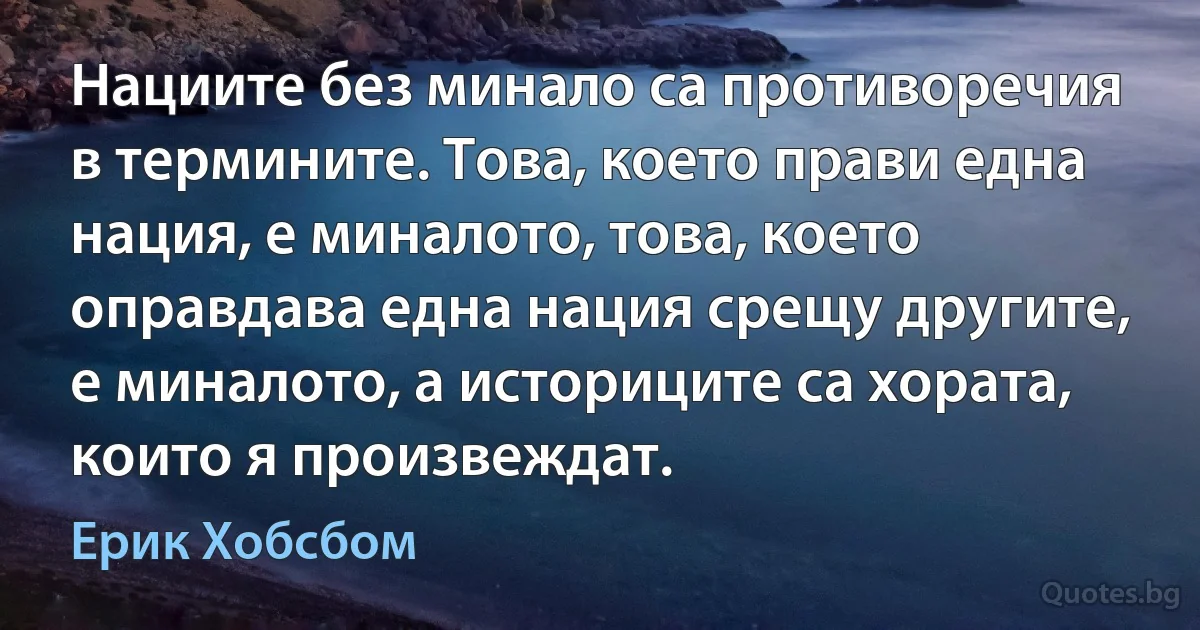 Нациите без минало са противоречия в термините. Това, което прави една нация, е миналото, това, което оправдава една нация срещу другите, е миналото, а историците са хората, които я произвеждат. (Ерик Хобсбом)