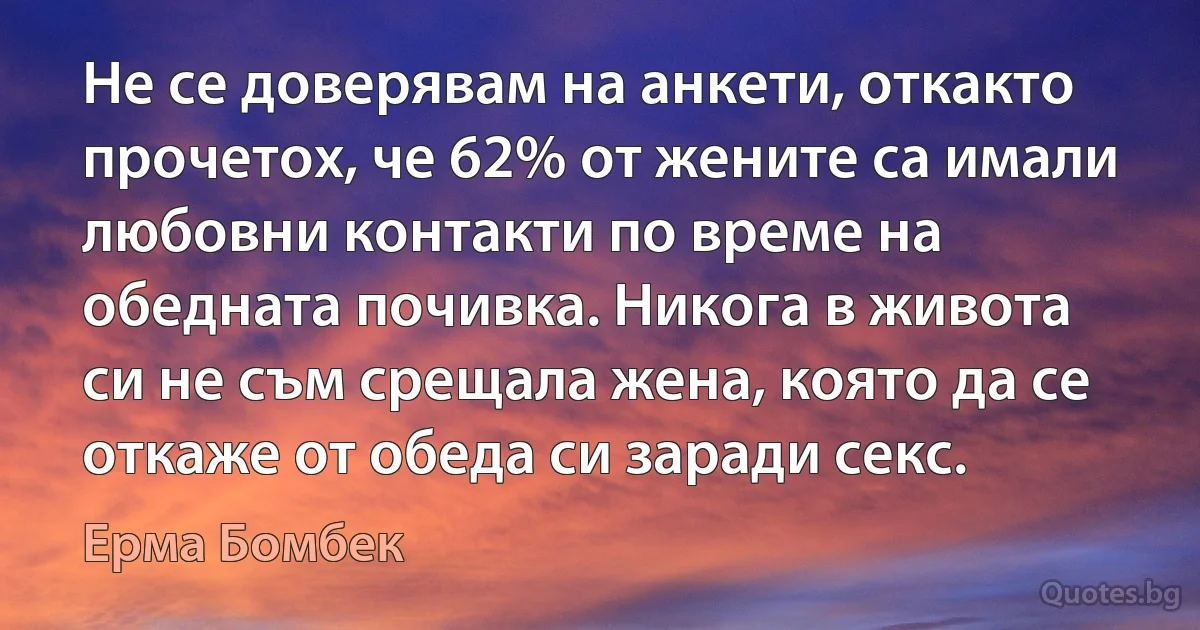 Не се доверявам на анкети, откакто прочетох, че 62% от жените са имали любовни контакти по време на обедната почивка. Никога в живота си не съм срещала жена, която да се откаже от обеда си заради секс. (Ерма Бомбек)