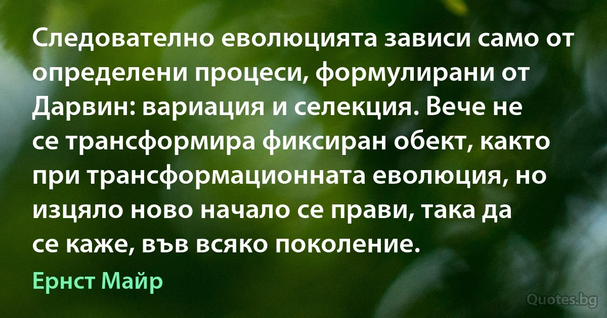 Следователно еволюцията зависи само от определени процеси, формулирани от Дарвин: вариация и селекция. Вече не се трансформира фиксиран обект, както при трансформационната еволюция, но изцяло ново начало се прави, така да се каже, във всяко поколение. (Ернст Майр)