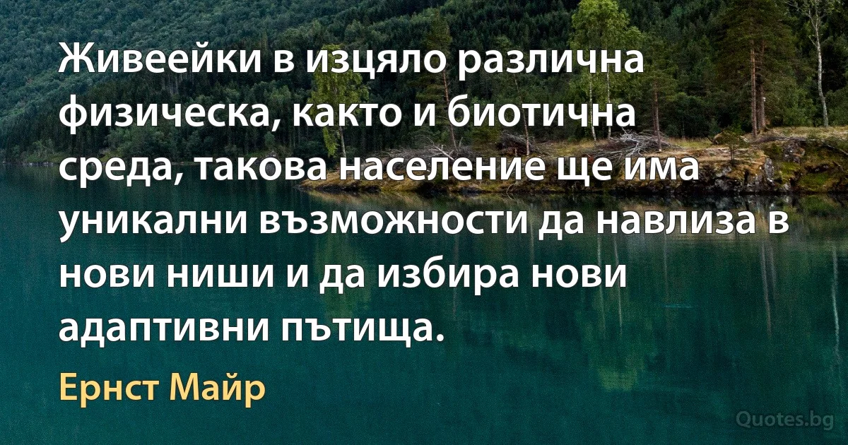 Живеейки в изцяло различна физическа, както и биотична среда, такова население ще има уникални възможности да навлиза в нови ниши и да избира нови адаптивни пътища. (Ернст Майр)