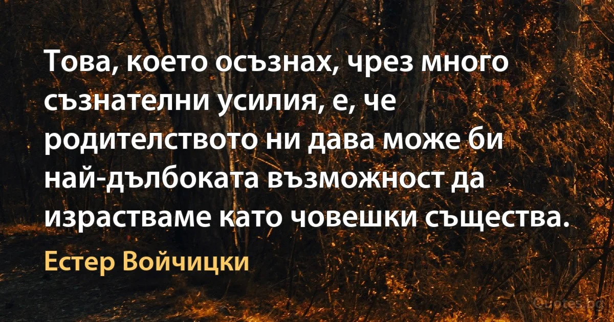 Това, което осъзнах, чрез много съзнателни усилия, е, че родителството ни дава може би най-дълбоката възможност да израстваме като човешки същества. (Естер Войчицки)