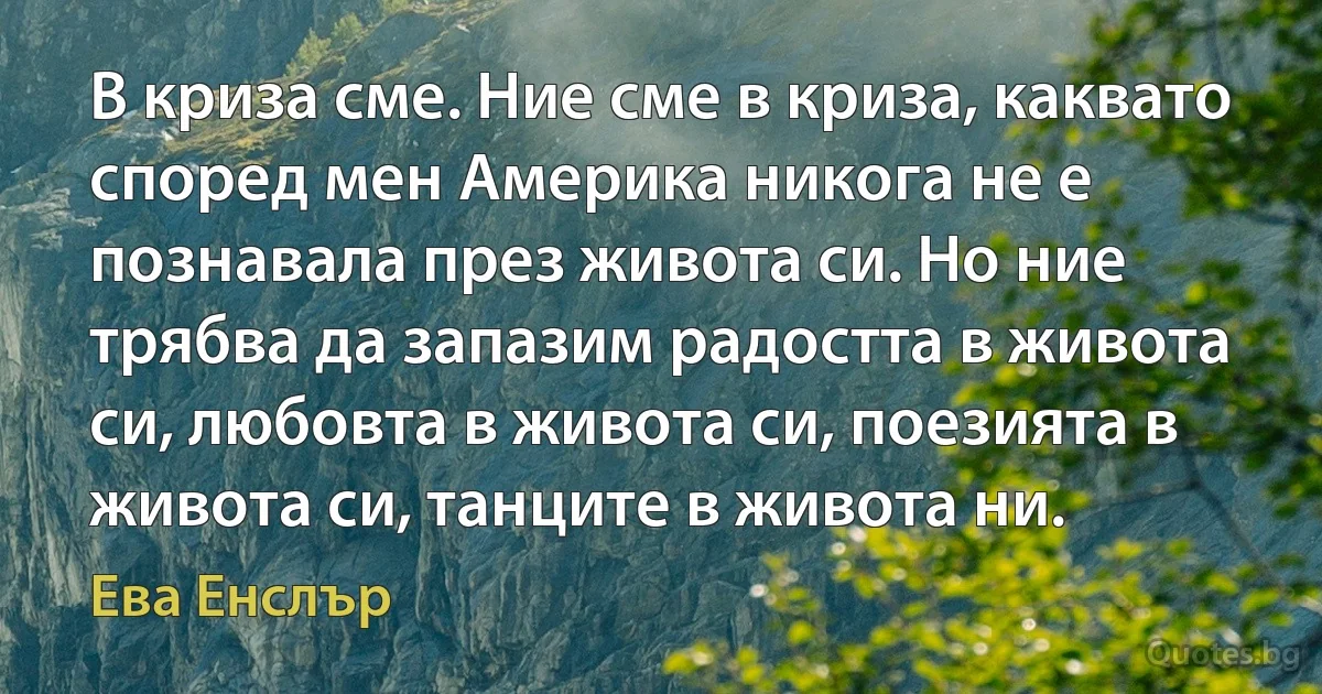 В криза сме. Ние сме в криза, каквато според мен Америка никога не е познавала през живота си. Но ние трябва да запазим радостта в живота си, любовта в живота си, поезията в живота си, танците в живота ни. (Ева Енслър)