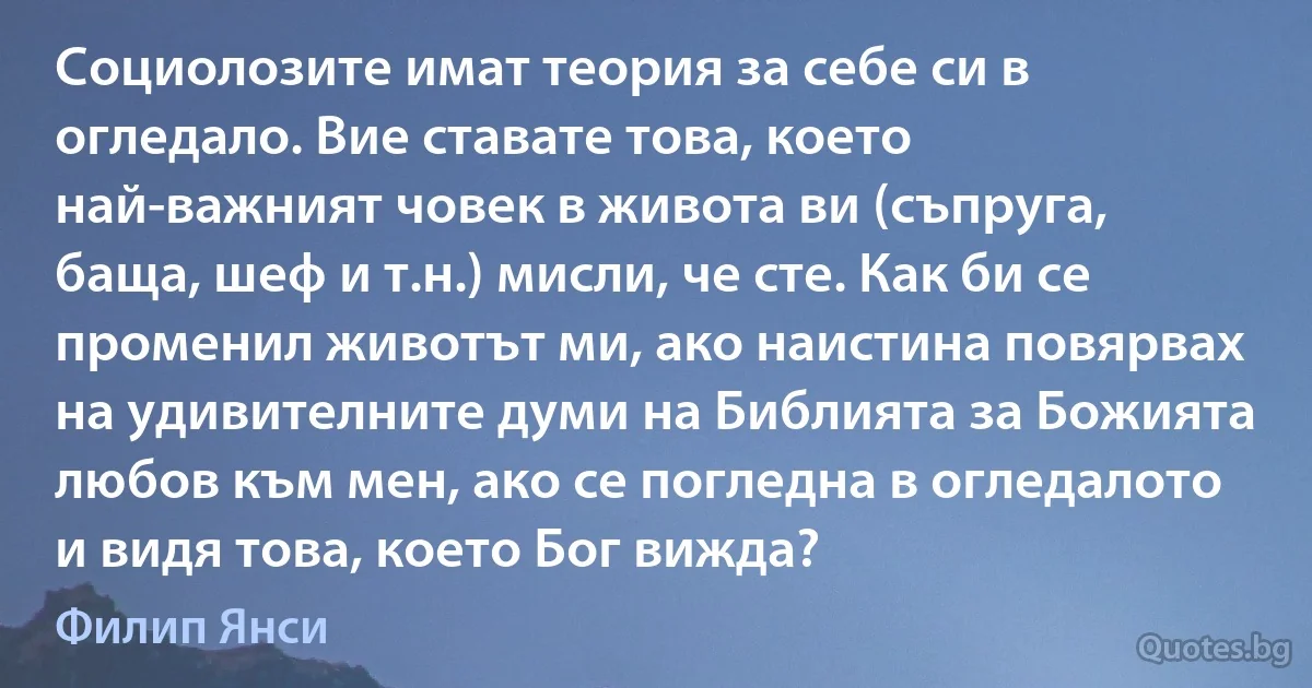 Социолозите имат теория за себе си в огледало. Вие ставате това, което най-важният човек в живота ви (съпруга, баща, шеф и т.н.) мисли, че сте. Как би се променил животът ми, ако наистина повярвах на удивителните думи на Библията за Божията любов към мен, ако се погледна в огледалото и видя това, което Бог вижда? (Филип Янси)