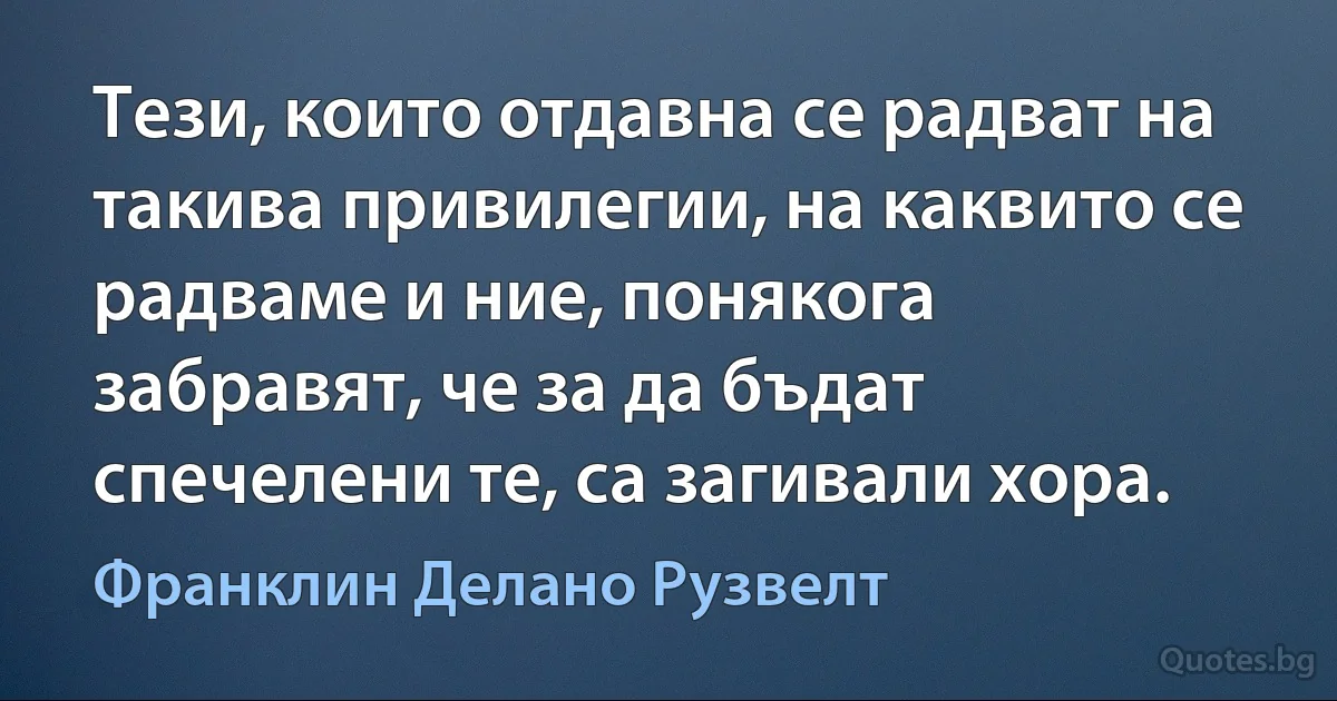 Тези, които отдавна се радват на такива привилегии, на каквито се радваме и ние, понякога забравят, че за да бъдат спечелени те, са загивали хора. (Франклин Делано Рузвелт)