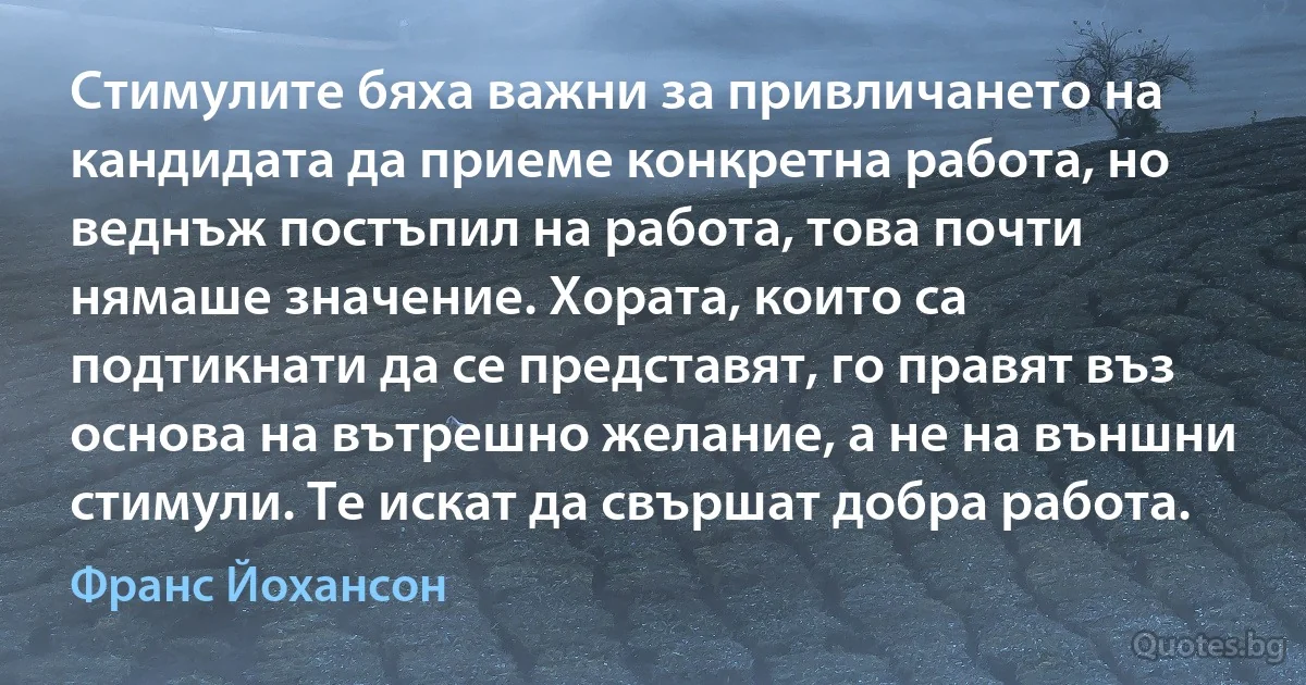 Стимулите бяха важни за привличането на кандидата да приеме конкретна работа, но веднъж постъпил на работа, това почти нямаше значение. Хората, които са подтикнати да се представят, го правят въз основа на вътрешно желание, а не на външни стимули. Те искат да свършат добра работа. (Франс Йохансон)