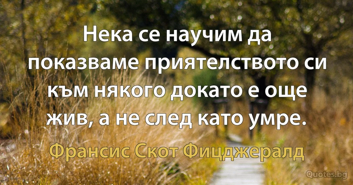 Нека се научим да показваме приятелството си към някого докато е още жив, а не след като умре. (Франсис Скот Фицджералд)