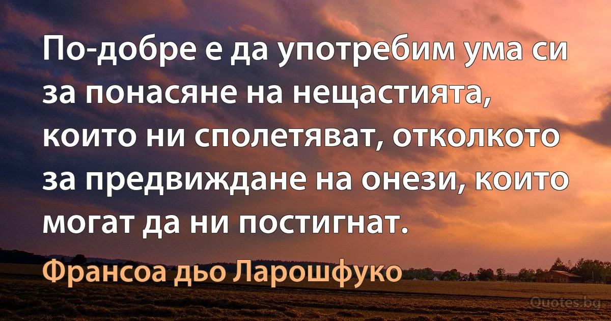 По-добре е да употребим ума си за понасяне на нещастията, които ни сполетяват, отколкото за предвиждане на онези, които могат да ни постигнат. (Франсоа дьо Ларошфуко)