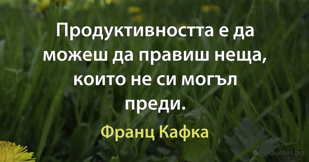 Продуктивността е да можеш да правиш неща, които не си могъл преди. (Франц Кафка)