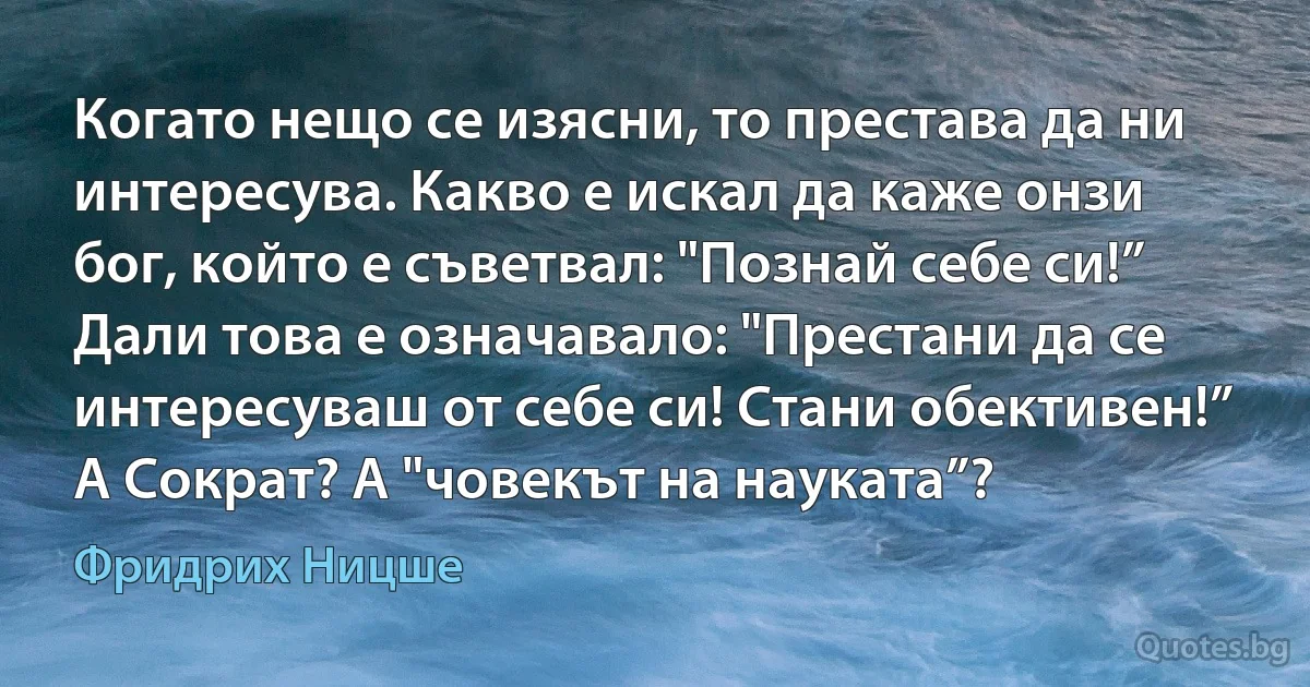 Когато нещо се изясни, то престава да ни интересува. Какво е искал да каже онзи бог, който е съветвал: "Познай себе си!” Дали това е означавало: "Престани да се интересуваш от себе си! Стани обективен!” А Сократ? А "човекът на науката”? (Фридрих Ницше)