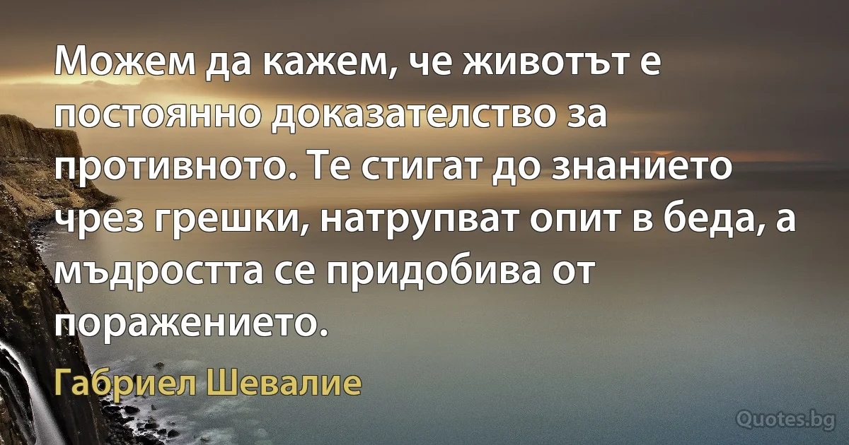 Можем да кажем, че животът е постоянно доказателство за противното. Те стигат до знанието чрез грешки, натрупват опит в беда, а мъдростта се придобива от поражението. (Габриел Шевалие)