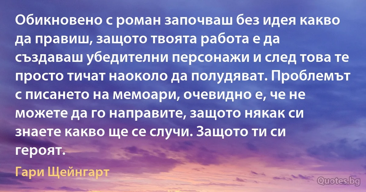 Обикновено с роман започваш без идея какво да правиш, защото твоята работа е да създаваш убедителни персонажи и след това те просто тичат наоколо да полудяват. Проблемът с писането на мемоари, очевидно е, че не можете да го направите, защото някак си знаете какво ще се случи. Защото ти си героят. (Гари Щейнгарт)