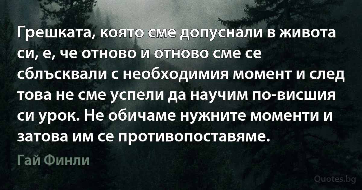 Грешката, която сме допуснали в живота си, е, че отново и отново сме се сблъсквали с необходимия момент и след това не сме успели да научим по-висшия си урок. Не обичаме нужните моменти и затова им се противопоставяме. (Гай Финли)