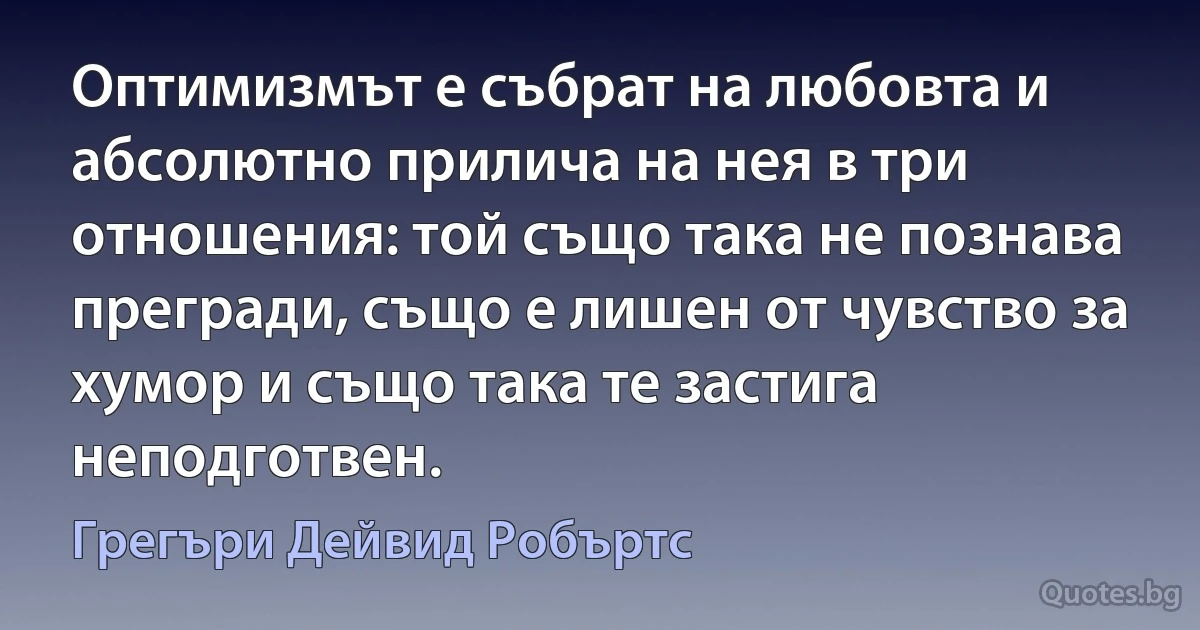 Оптимизмът е събрат на любовта и абсолютно прилича на нея в три отношения: той също така не познава прегради, също е лишен от чувство за хумор и също така те застига неподготвен. (Грегъри Дейвид Робъртс)