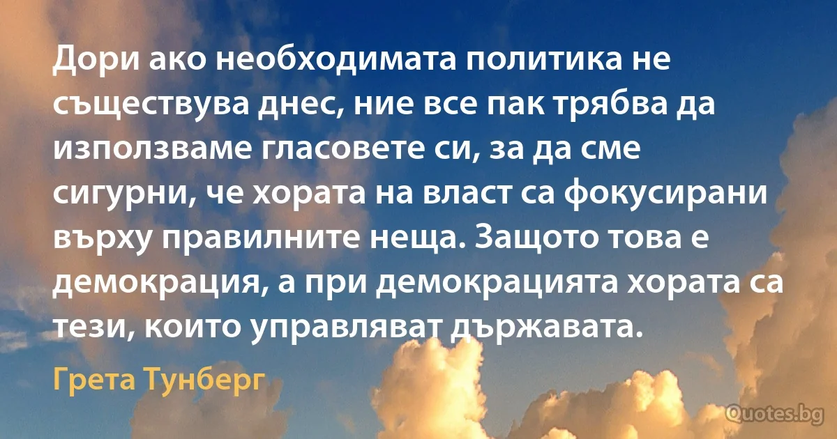 Дори ако необходимата политика не съществува днес, ние все пак трябва да използваме гласовете си, за да сме сигурни, че хората на власт са фокусирани върху правилните неща. Защото това е демокрация, а при демокрацията хората са тези, които управляват държавата. (Грета Тунберг)