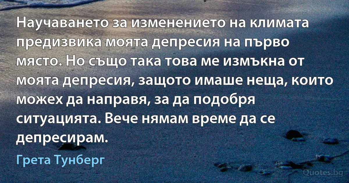 Научаването за изменението на климата предизвика моята депресия на първо място. Но също така това ме измъкна от моята депресия, защото имаше неща, които можех да направя, за да подобря ситуацията. Вече нямам време да се депресирам. (Грета Тунберг)