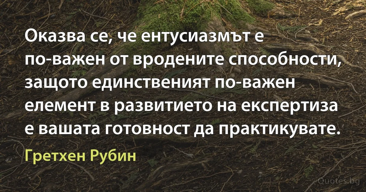 Оказва се, че ентусиазмът е по-важен от вродените способности, защото единственият по-важен елемент в развитието на експертиза е вашата готовност да практикувате. (Гретхен Рубин)