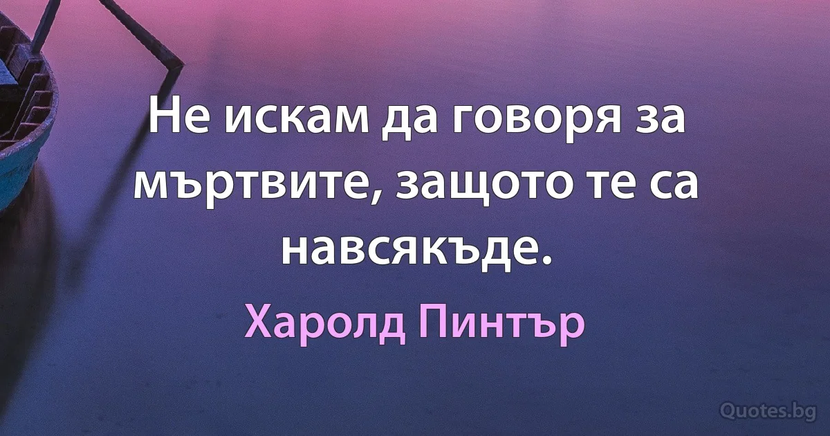 Не искам да говоря за мъртвите, защото те са навсякъде. (Харолд Пинтър)