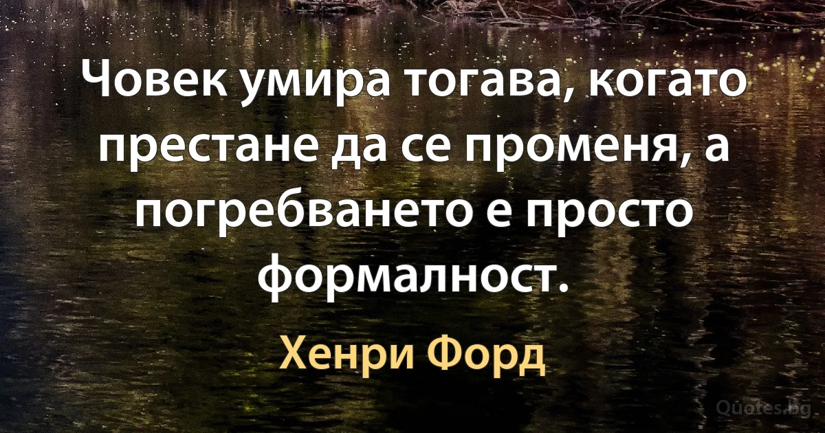 Човек умира тогава, когато престане да се променя, а погребването е просто формалност. (Хенри Форд)