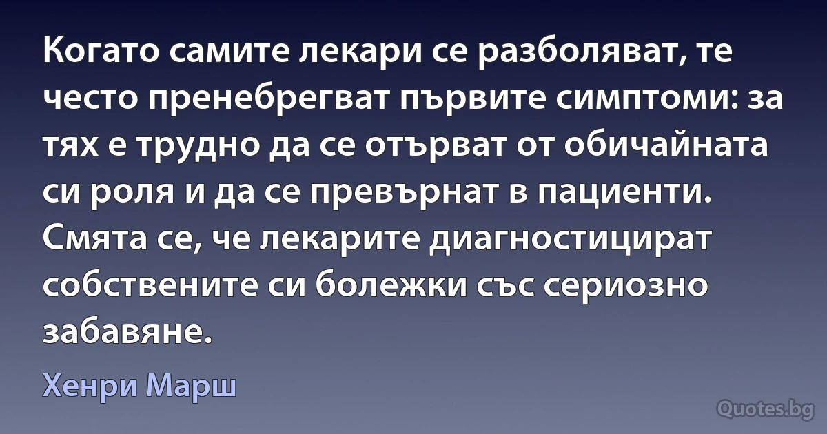 Когато самите лекари се разболяват, те често пренебрегват първите симптоми: за тях е трудно да се отърват от обичайната си роля и да се превърнат в пациенти. Смята се, че лекарите диагностицират собствените си болежки със сериозно забавяне. (Хенри Марш)