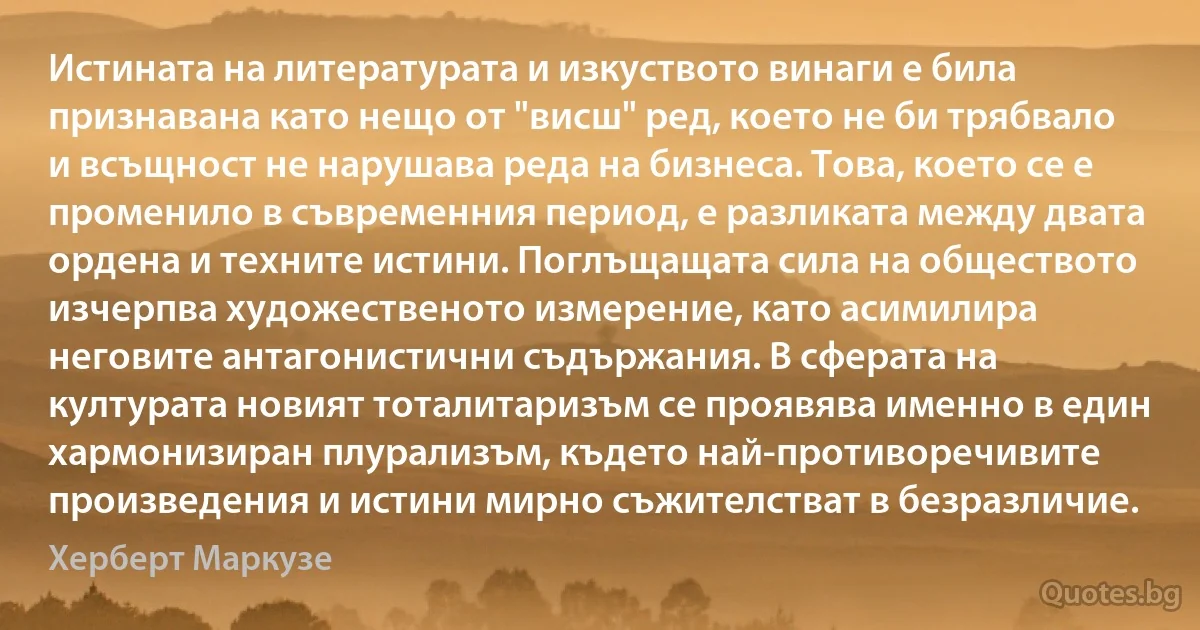 Истината на литературата и изкуството винаги е била признавана като нещо от "висш" ред, което не би трябвало и всъщност не нарушава реда на бизнеса. Това, което се е променило в съвременния период, е разликата между двата ордена и техните истини. Поглъщащата сила на обществото изчерпва художественото измерение, като асимилира неговите антагонистични съдържания. В сферата на културата новият тоталитаризъм се проявява именно в един хармонизиран плурализъм, където най-противоречивите произведения и истини мирно съжителстват в безразличие. (Херберт Маркузе)