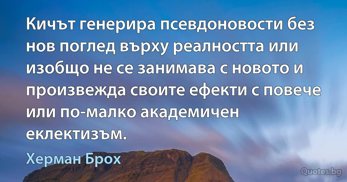 Кичът генерира псевдоновости без нов поглед върху реалността или изобщо не се занимава с новото и произвежда своите ефекти с повече или по-малко академичен еклектизъм. (Херман Брох)