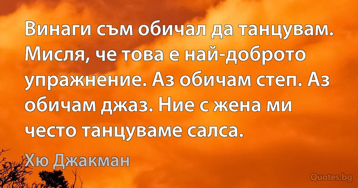 Винаги съм обичал да танцувам. Мисля, че това е най-доброто упражнение. Аз обичам степ. Аз обичам джаз. Ние с жена ми често танцуваме салса. (Хю Джакман)