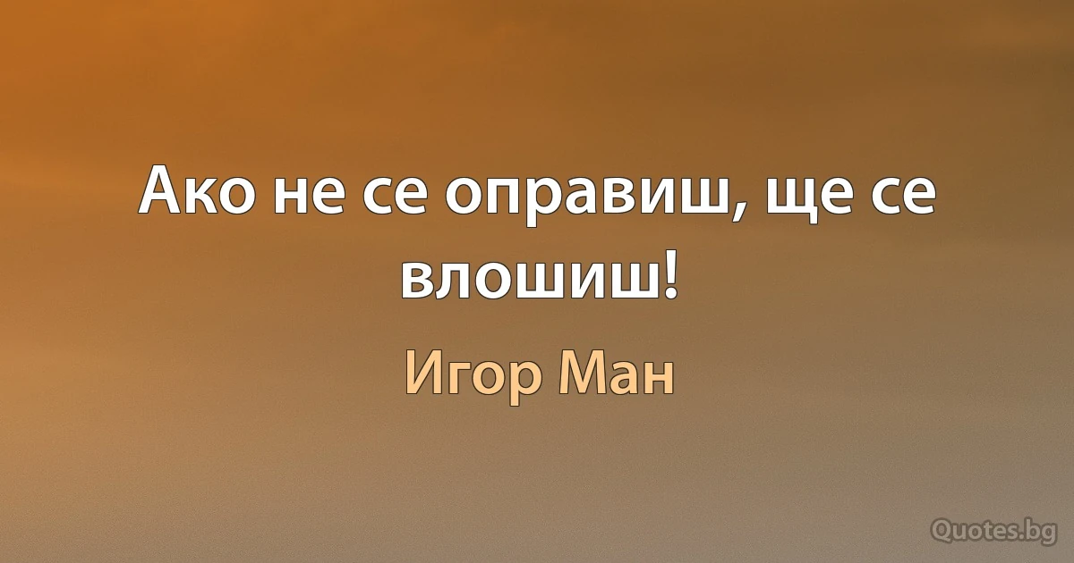 Ако не се оправиш, ще се влошиш! (Игор Ман)