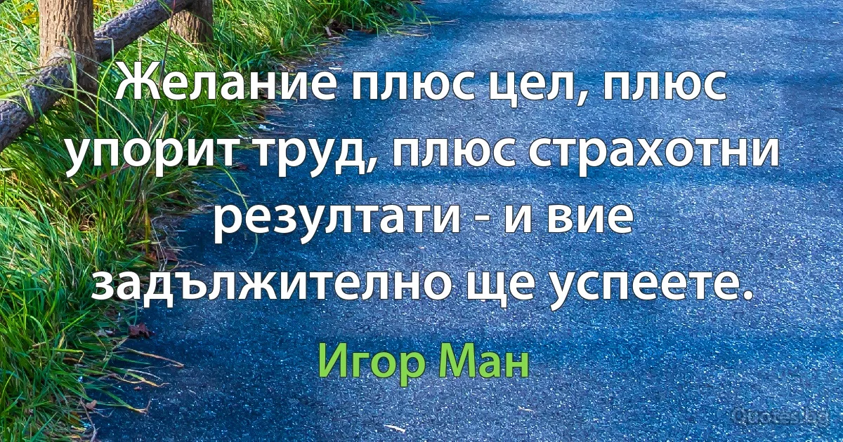 Желание плюс цел, плюс упорит труд, плюс страхотни резултати - и вие задължително ще успеете. (Игор Ман)