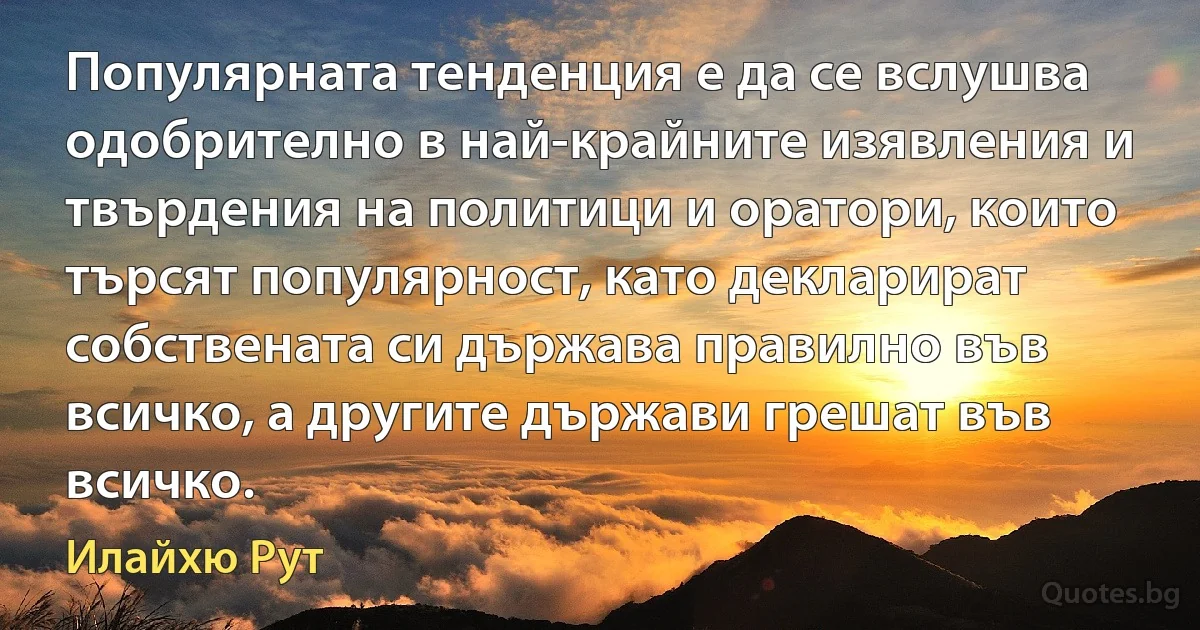 Популярната тенденция е да се вслушва одобрително в най-крайните изявления и твърдения на политици и оратори, които търсят популярност, като декларират собствената си държава правилно във всичко, а другите държави грешат във всичко. (Илайхю Рут)