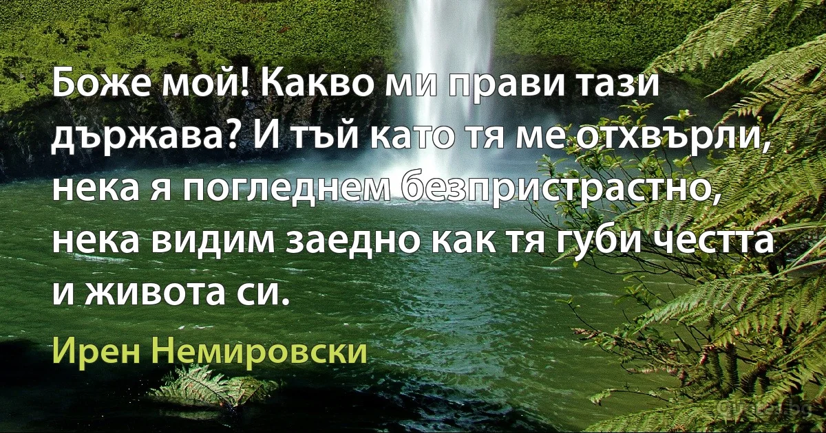 Боже мой! Какво ми прави тази държава? И тъй като тя ме отхвърли, нека я погледнем безпристрастно, нека видим заедно как тя губи честта и живота си. (Ирен Немировски)