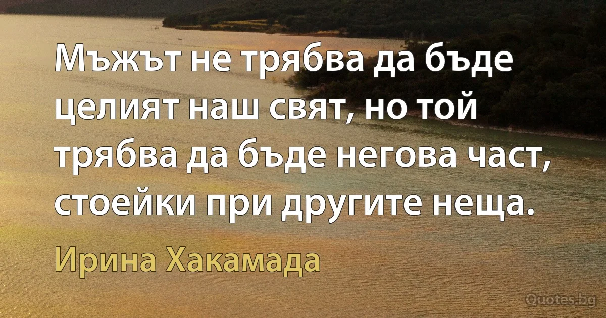 Мъжът не трябва да бъде целият наш свят, но той трябва да бъде негова част, стоейки при другите неща. (Ирина Хакамада)