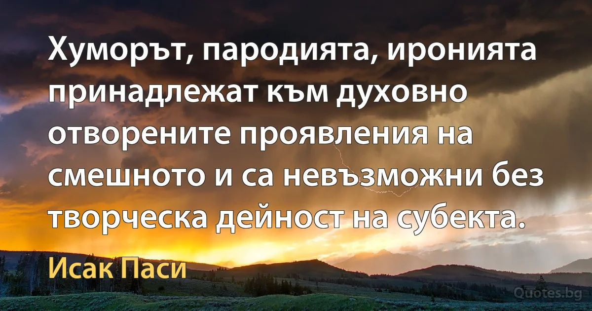 Хуморът, пародията, иронията принадлежат към духовно отворените проявления на смешното и са невъзможни без творческа дейност на субекта. (Исак Паси)