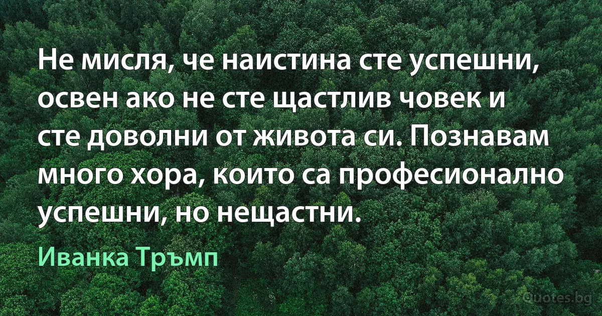 Не мисля, че наистина сте успешни, освен ако не сте щастлив човек и сте доволни от живота си. Познавам много хора, които са професионално успешни, но нещастни. (Иванка Тръмп)