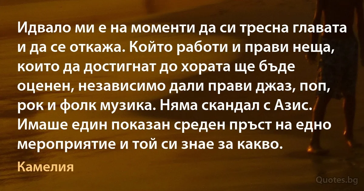 Идвало ми е на моменти да си тресна главата и да се откажа. Който работи и прави неща, които да достигнат до хората ще бъде оценен, независимо дали прави джаз, поп, рок и фолк музика. Няма скандал с Азис. Имаше един показан среден пръст на едно мероприятие и той си знае за какво. (Камелия)