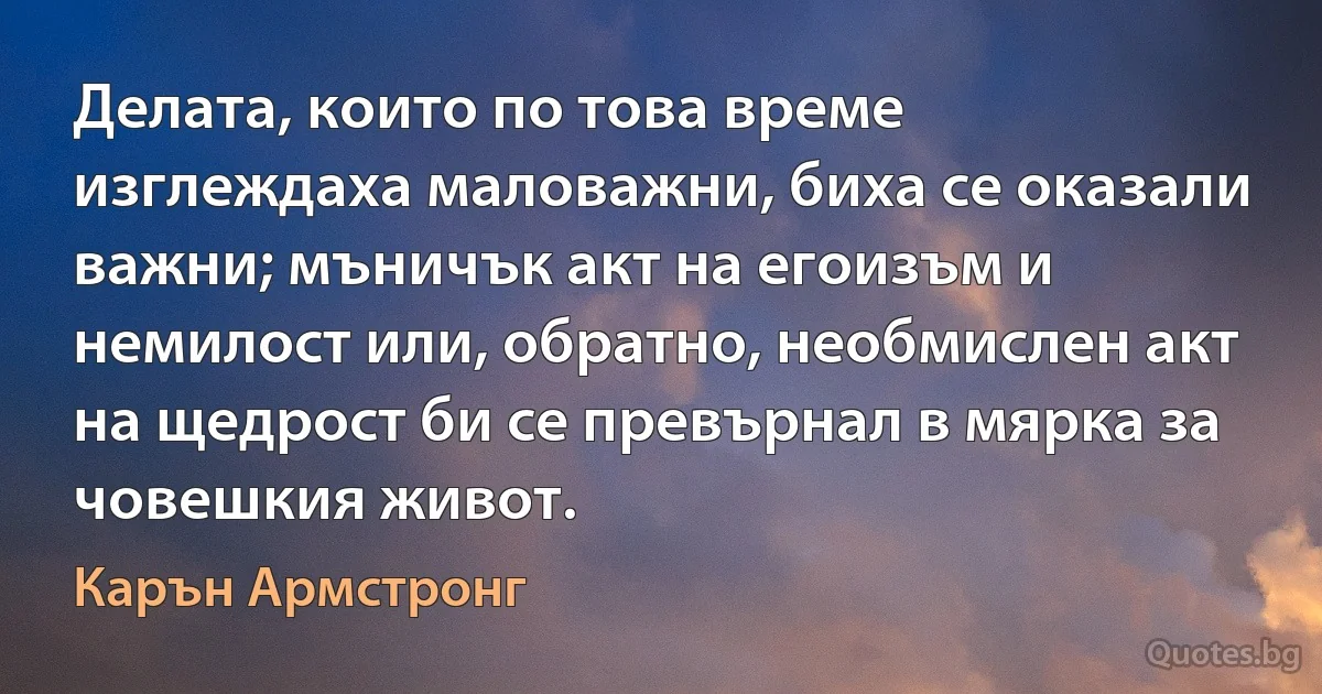 Делата, които по това време изглеждаха маловажни, биха се оказали важни; мъничък акт на егоизъм и немилост или, обратно, необмислен акт на щедрост би се превърнал в мярка за човешкия живот. (Карън Армстронг)