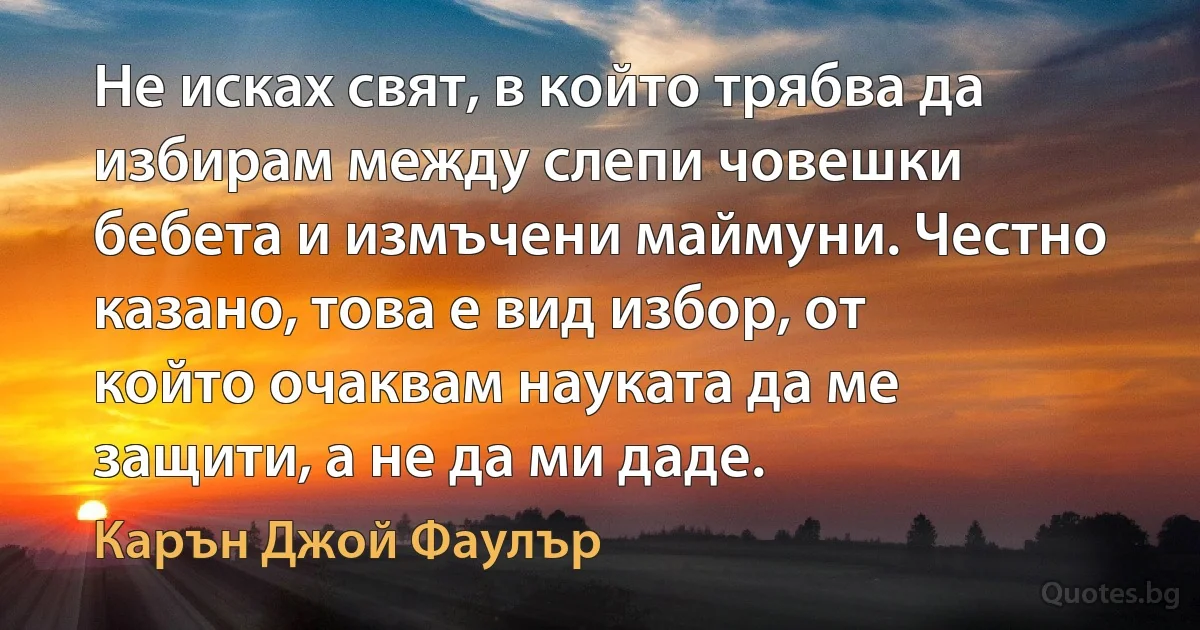 Не исках свят, в който трябва да избирам между слепи човешки бебета и измъчени маймуни. Честно казано, това е вид избор, от който очаквам науката да ме защити, а не да ми даде. (Карън Джой Фаулър)