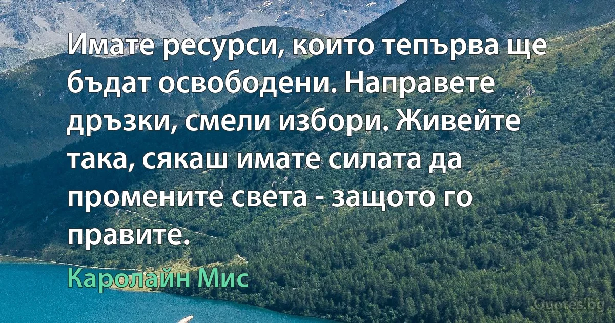 Имате ресурси, които тепърва ще бъдат освободени. Направете дръзки, смели избори. Живейте така, сякаш имате силата да промените света - защото го правите. (Каролайн Мис)