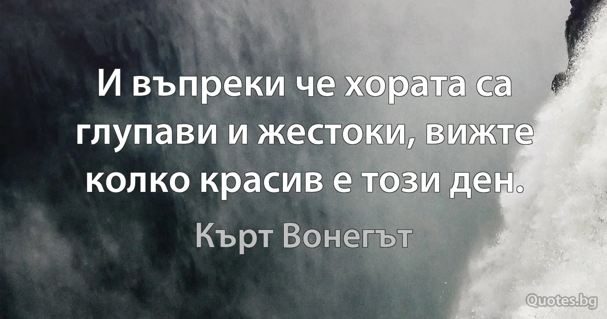 И въпреки че хората са глупави и жестоки, вижте колко красив е този ден. (Кърт Вонегът)