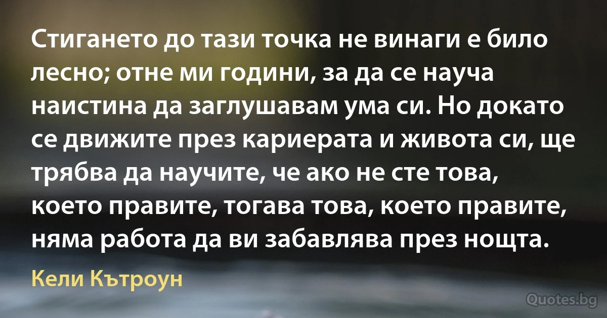 Стигането до тази точка не винаги е било лесно; отне ми години, за да се науча наистина да заглушавам ума си. Но докато се движите през кариерата и живота си, ще трябва да научите, че ако не сте това, което правите, тогава това, което правите, няма работа да ви забавлява през нощта. (Кели Кътроун)