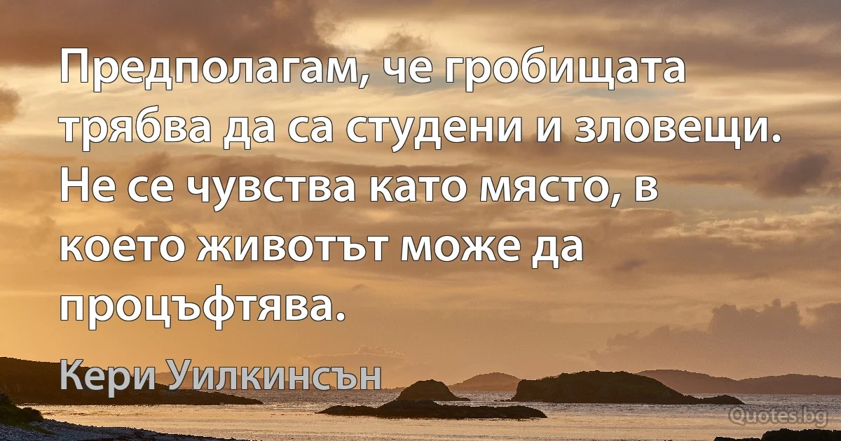 Предполагам, че гробищата трябва да са студени и зловещи. Не се чувства като място, в което животът може да процъфтява. (Кери Уилкинсън)